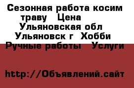 Сезонная работа косим траву › Цена ­ 600 - Ульяновская обл., Ульяновск г. Хобби. Ручные работы » Услуги   